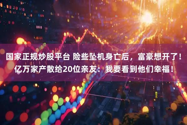 国家正规炒股平台 险些坠机身亡后，富豪想开了！亿万家产散给20位亲友：我要看到他们幸福！