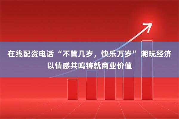 在线配资电话 “不管几岁，快乐万岁” 潮玩经济以情感共鸣铸就商业价值