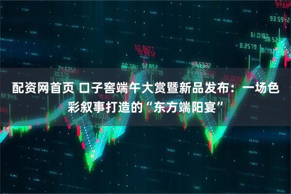 配资网首页 口子窖端午大赏暨新品发布：一场色彩叙事打造的“东方端阳宴”