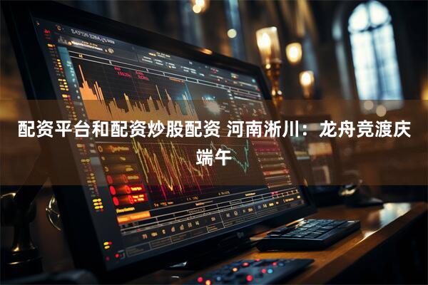 配资平台和配资炒股配资 河南淅川：龙舟竞渡庆端午
