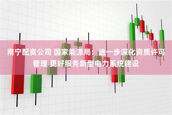 南宁配资公司 国家能源局：进一步深化资质许可管理 更好服务新型电力系统建设