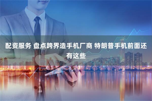 配资服务 盘点跨界造手机厂商 特朗普手机前面还有这些