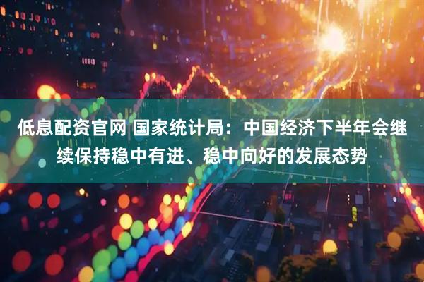 低息配资官网 国家统计局：中国经济下半年会继续保持稳中有进、稳中向好的发展态势
