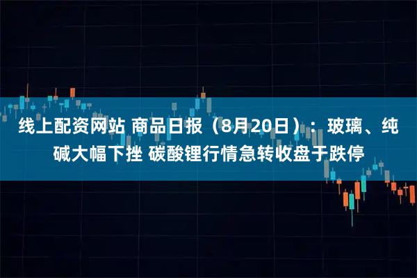 线上配资网站 商品日报（8月20日）：玻璃、纯碱大幅下挫 碳酸锂行情急转收盘于跌停