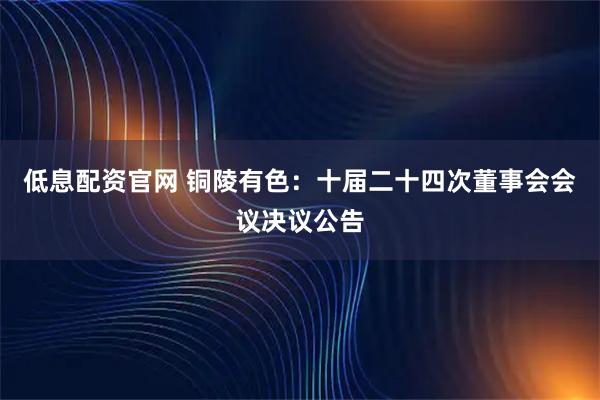 低息配资官网 铜陵有色：十届二十四次董事会会议决议公告