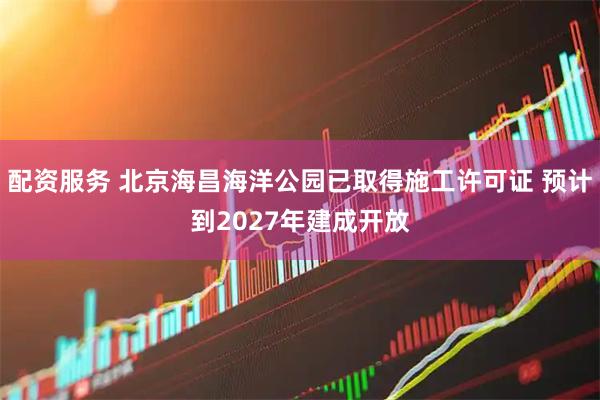 配资服务 北京海昌海洋公园已取得施工许可证 预计到2027年建成开放