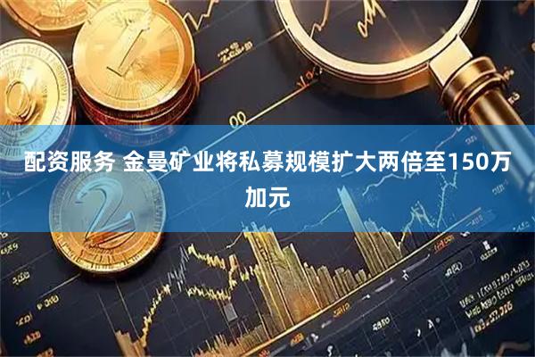 配资服务 金曼矿业将私募规模扩大两倍至150万加元