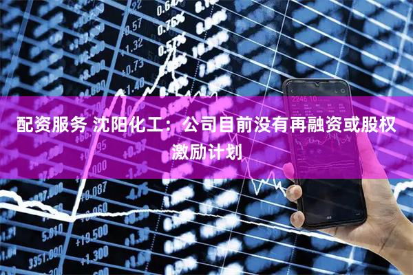 配资服务 沈阳化工：公司目前没有再融资或股权激励计划