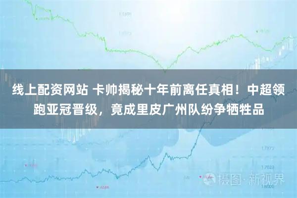 线上配资网站 卡帅揭秘十年前离任真相！中超领跑亚冠晋级，竟成里皮广州队纷争牺牲品