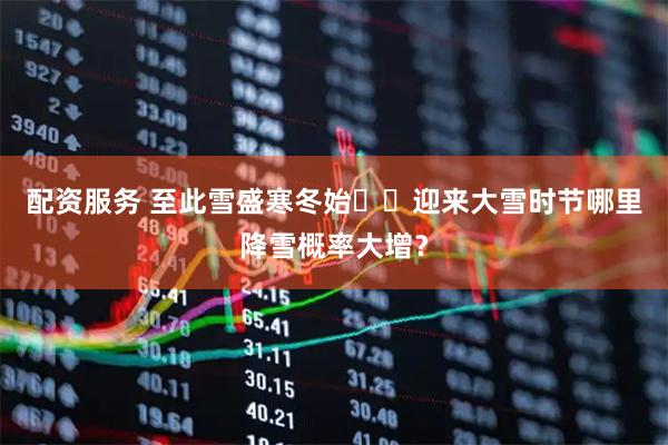 配资服务 至此雪盛寒冬始❄️迎来大雪时节哪里降雪概率大增？