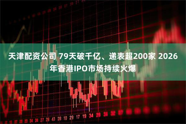 天津配资公司 79天破千亿、递表超200家 2026年香港IPO市场持续火爆