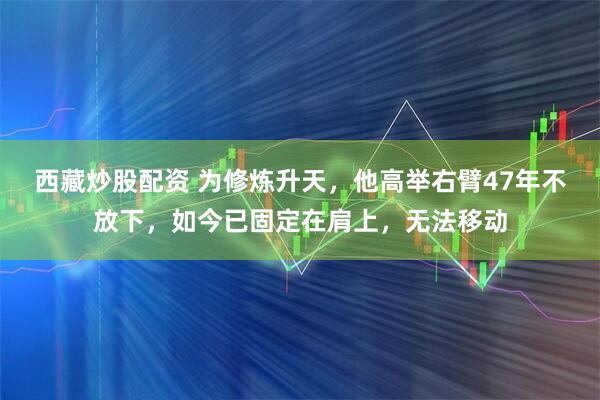 西藏炒股配资 为修炼升天，他高举右臂47年不放下，如今已固定在肩上，无法移动