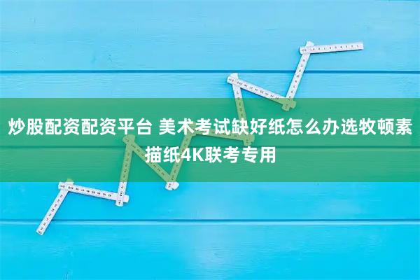 炒股配资配资平台 美术考试缺好纸怎么办选牧顿素描纸4K联考专用