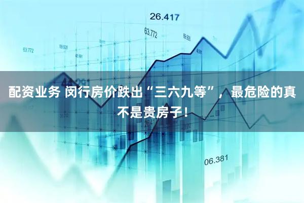 配资业务 闵行房价跌出“三六九等”，最危险的真不是贵房子！