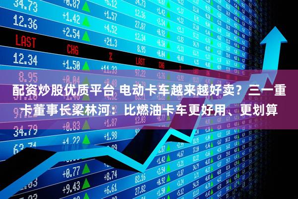 配资炒股优质平台 电动卡车越来越好卖？三一重卡董事长梁林河：比燃油卡车更好用、更划算