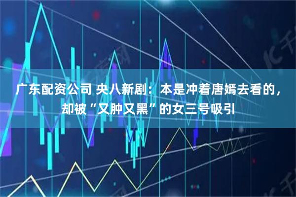 广东配资公司 央八新剧：本是冲着唐嫣去看的，却被“又肿又黑”的女三号吸引