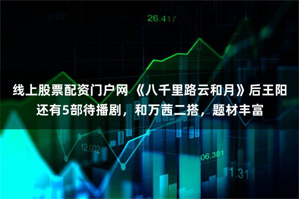 线上股票配资门户网 《八千里路云和月》后王阳还有5部待播剧，和万茜二搭，题材丰富