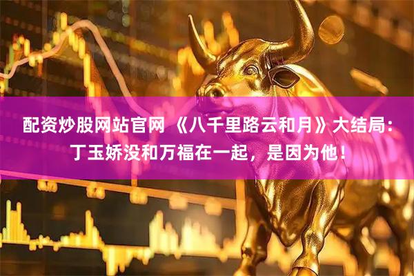 配资炒股网站官网 《八千里路云和月》大结局：丁玉娇没和万福在一起，是因为他！