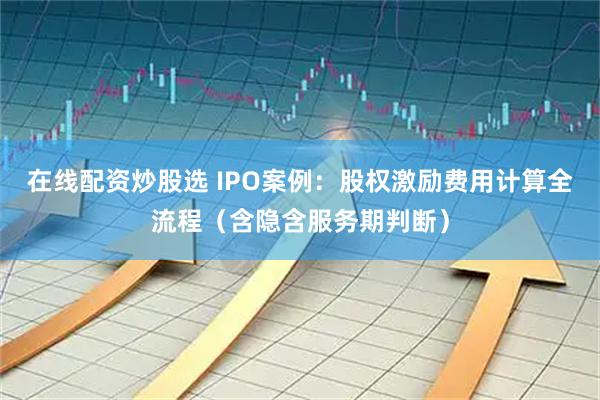 在线配资炒股选 IPO案例：股权激励费用计算全流程（含隐含服务期判断）