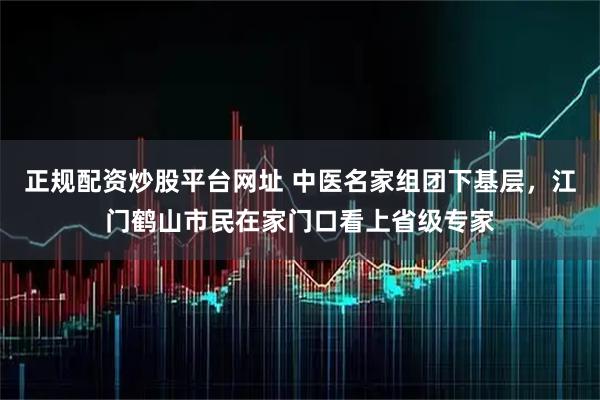 正规配资炒股平台网址 中医名家组团下基层，江门鹤山市民在家门口看上省级专家