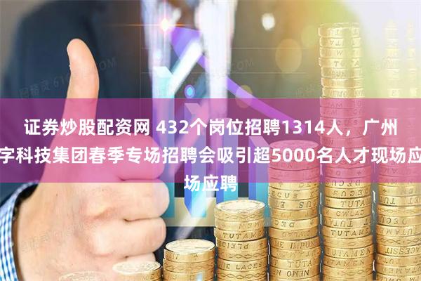 证券炒股配资网 432个岗位招聘1314人，广州数字科技集团春季专场招聘会吸引超5000名人才现场应聘