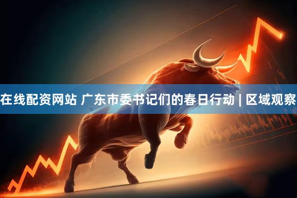 在线配资网站 广东市委书记们的春日行动 | 区域观察