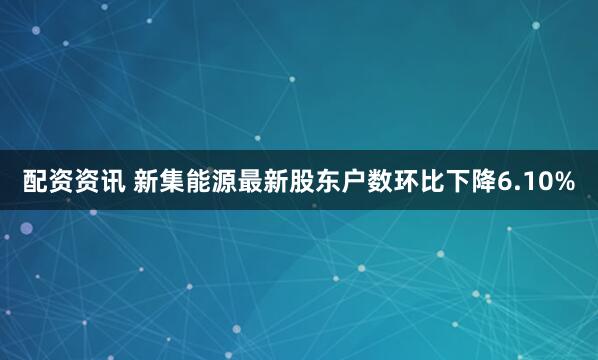 配资资讯 新集能源最新股东户数环比下降6.10%