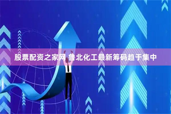 股票配资之家网 鲁北化工最新筹码趋于集中