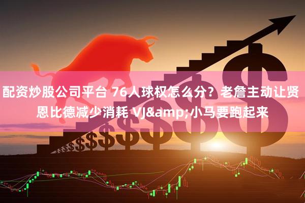 配资炒股公司平台 76人球权怎么分？老詹主动让贤 恩比德减少消耗 VJ&小马要跑起来