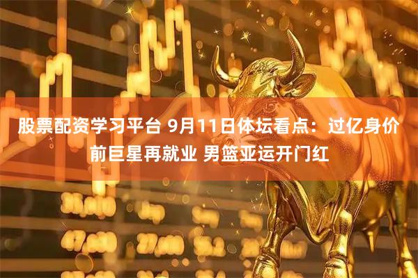 股票配资学习平台 9月11日体坛看点：过亿身价前巨星再就业 男篮亚运开门红