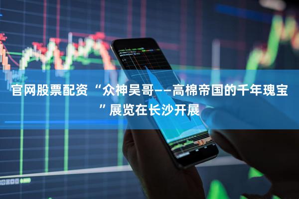 官网股票配资 “众神吴哥——高棉帝国的千年瑰宝”展览在长沙开展