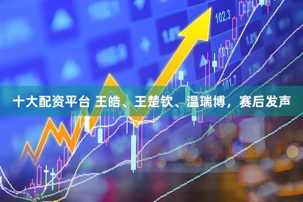 十大配资平台 王皓、王楚钦、温瑞博，赛后发声