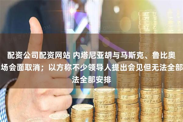 配资公司配资网站 内塔尼亚胡与马斯克、鲁比奥等多场会面取消；以方称不少领导人提出会见但无法全部安排